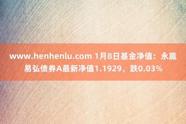 www.henhenlu.com 1月8日基金净值：永赢易弘债券A最新净值1.1929，跌0.03%