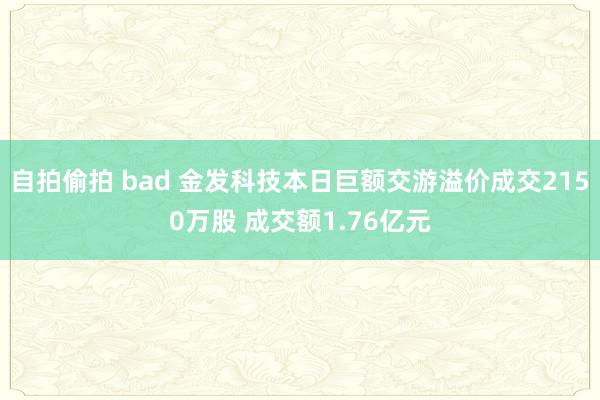 自拍偷拍 bad 金发科技本日巨额交游溢价成交2150万股 成交额1.76亿元