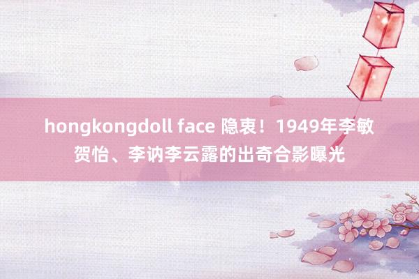 hongkongdoll face 隐衷！1949年李敏贺怡、李讷李云露的出奇合影曝光