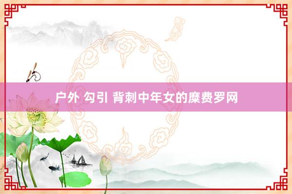 户外 勾引 背刺中年女的糜费罗网