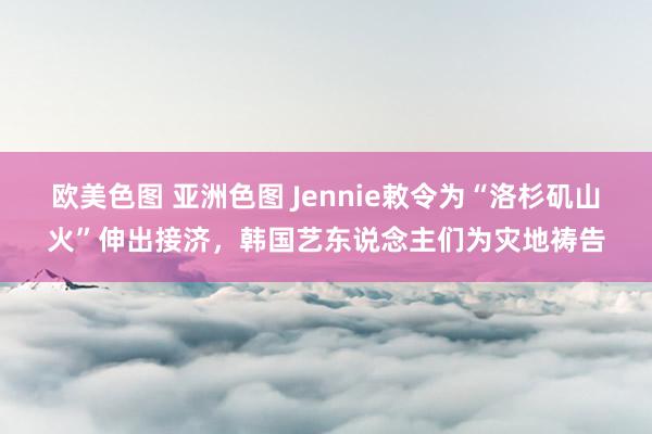 欧美色图 亚洲色图 Jennie敕令为“洛杉矶山火”伸出接济，韩国艺东说念主们为灾地祷告