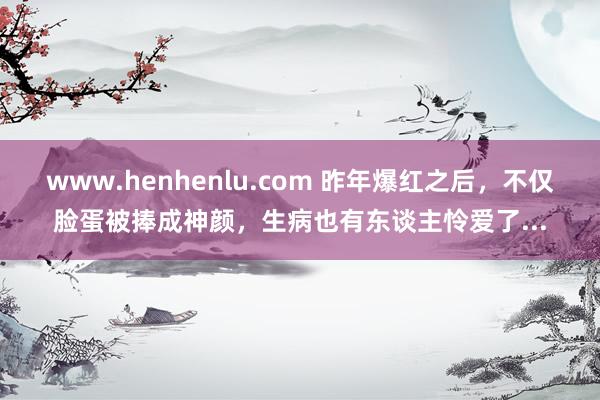 www.henhenlu.com 昨年爆红之后，不仅脸蛋被捧成神颜，生病也有东谈主怜爱了...