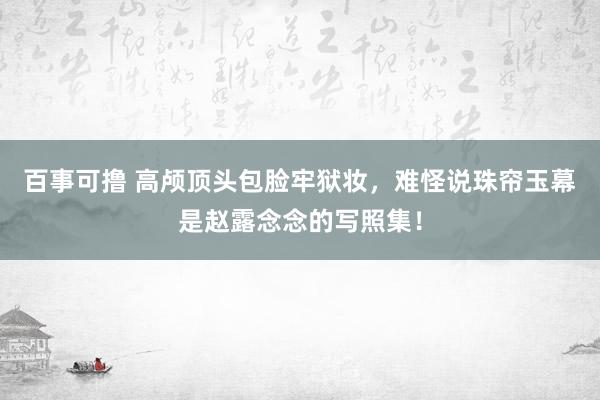 百事可撸 高颅顶头包脸牢狱妆，难怪说珠帘玉幕是赵露念念的写照集！