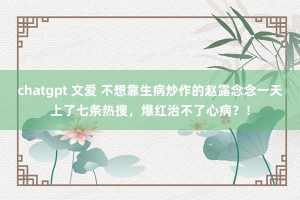 chatgpt 文爱 不想靠生病炒作的赵露念念一天上了七条热搜，爆红治不了心病？！