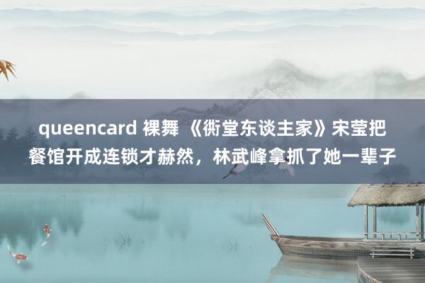 queencard 裸舞 《衖堂东谈主家》宋莹把餐馆开成连锁才赫然，林武峰拿抓了她一辈子