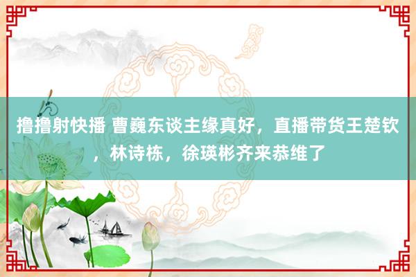 撸撸射快播 曹巍东谈主缘真好，直播带货王楚钦，林诗栋，徐瑛彬齐来恭维了