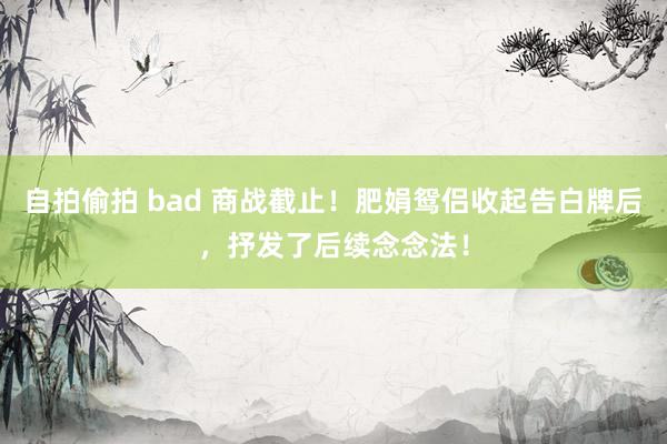 自拍偷拍 bad 商战截止！肥娟鸳侣收起告白牌后，抒发了后续念念法！