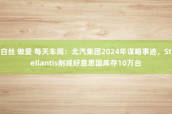 白丝 做爱 每天车闻：北汽集团2024年谋略事迹，Stellantis削减好意思国库存10万台