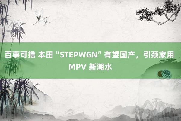 百事可撸 本田“STEPWGN”有望国产，引颈家用 MPV 新潮水