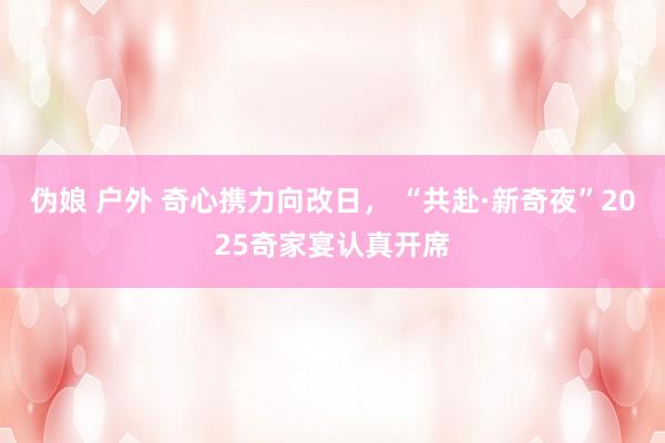 伪娘 户外 奇心携力向改日， “共赴·新奇夜”2025奇家宴认真开席