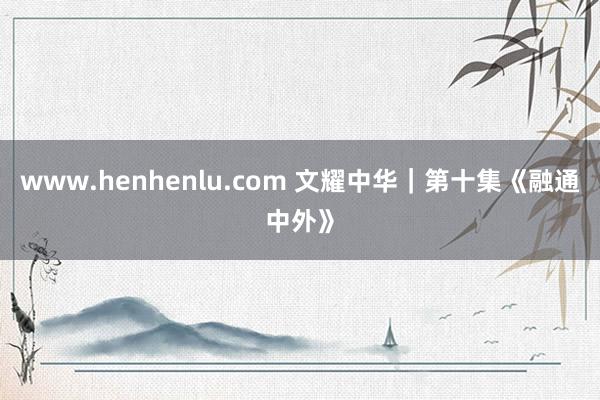 www.henhenlu.com 文耀中华｜第十集《融通中外》