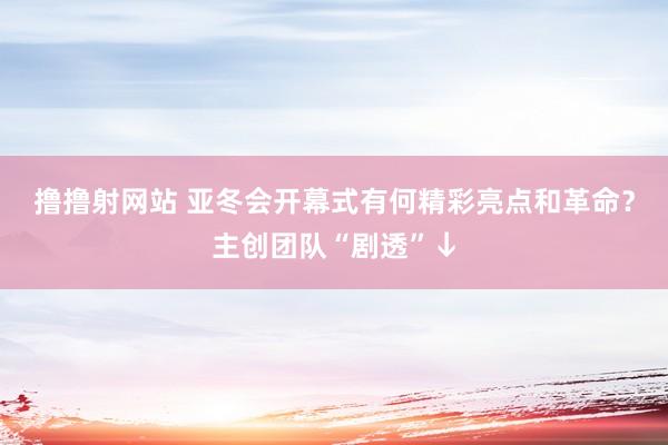 撸撸射网站 亚冬会开幕式有何精彩亮点和革命？主创团队“剧透”↓