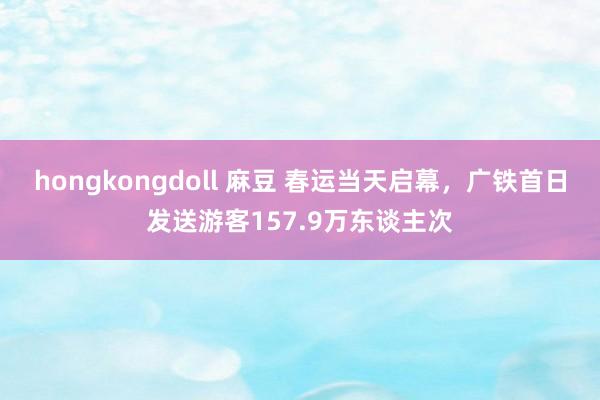 hongkongdoll 麻豆 春运当天启幕，广铁首日发送游客157.9万东谈主次