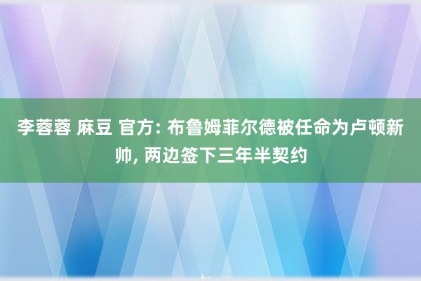 李蓉蓉 麻豆 官方: 布鲁姆菲尔德被任命为卢顿新帅， 两边签下三年半契约