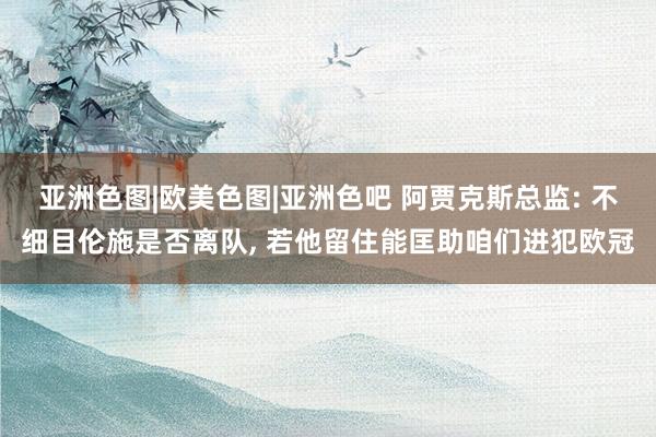 亚洲色图|欧美色图|亚洲色吧 阿贾克斯总监: 不细目伦施是否离队， 若他留住能匡助咱们进犯欧冠