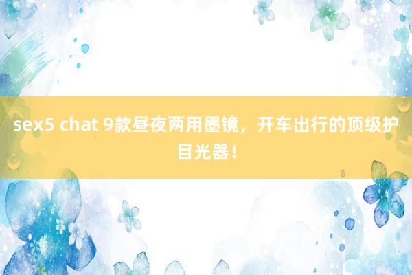 sex5 chat 9款昼夜两用墨镜，开车出行的顶级护目光器！