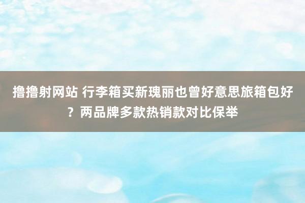 撸撸射网站 行李箱买新瑰丽也曾好意思旅箱包好？两品牌多款热销款对比保举