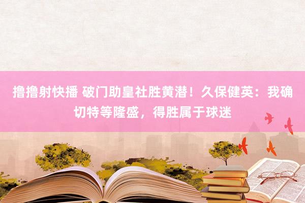 撸撸射快播 破门助皇社胜黄潜！久保健英：我确切特等隆盛，得胜属于球迷