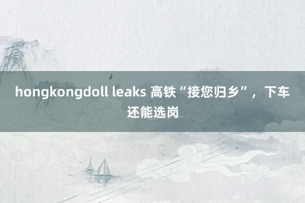 hongkongdoll leaks 高铁“接您归乡”，下车还能选岗