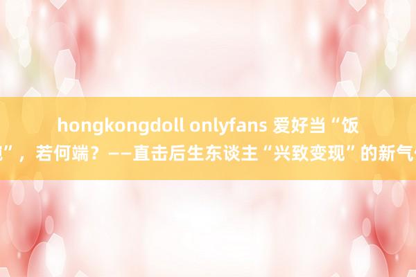 hongkongdoll onlyfans 爱好当“饭碗”，若何端？——直击后生东谈主“兴致变现”的新气候