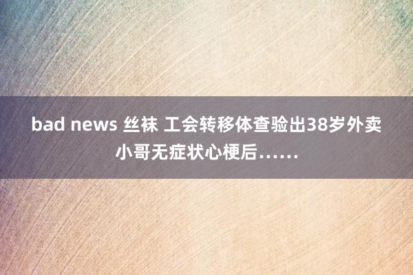 bad news 丝袜 工会转移体查验出38岁外卖小哥无症状心梗后……