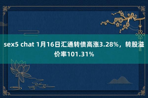 sex5 chat 1月16日汇通转债高涨3.28%，转股溢价率101.31%