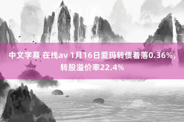 中文字幕 在线av 1月16日爱玛转债着落0.36%，转股溢价率22.4%