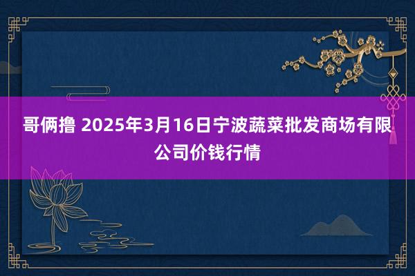 哥俩撸 2025年3月16日宁波蔬菜批发商场有限公司价钱行情