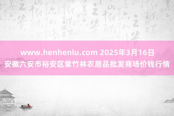 www.henhenlu.com 2025年3月16日安徽六安市裕安区紫竹林农居品批发商场价钱行情