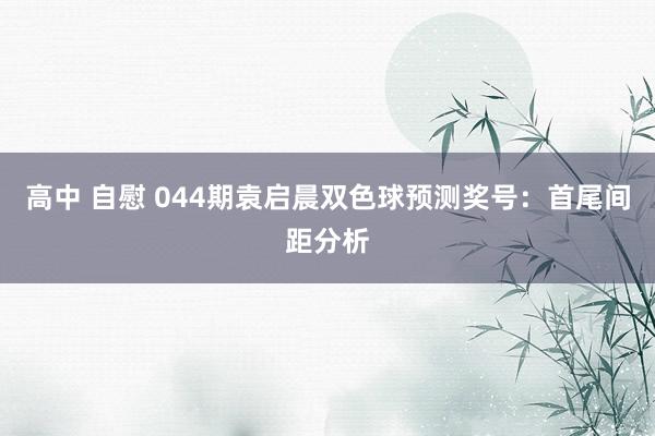 高中 自慰 044期袁启晨双色球预测奖号：首尾间距分析