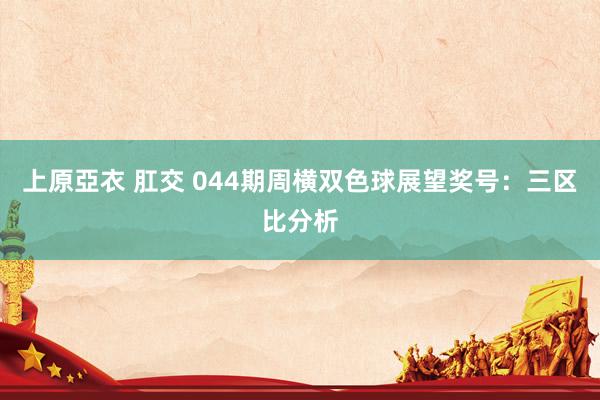 上原亞衣 肛交 044期周横双色球展望奖号：三区比分析